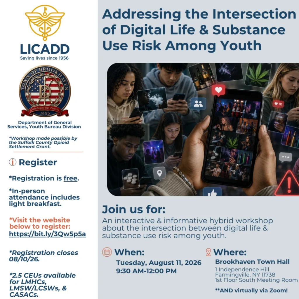 LICADD (Saving lives since 1956) and Town of Brookhaven Department of General Services, Youth Bureau Division present: Addressing the Intersection of Digital Life & Substance Use Risk Among Youth. Workshop made possible by the Suffolk County Opioid Settlement Grant. An interactive and informative hybrid workshop about the intersection between digital life and substance use risk among youth. When: Tuesday, August 11, 2026, 9:30 AM to 12:00 PM. Where: Brookhaven Town Hall, 1 Independence Hill, Farmingville, NY 11738, 1st Floor South Meeting Room, and virtually via Zoom. Registration is free. In-person attendance includes light breakfast. Visit bit.ly/3Qw5p5a to register. Registration closes 08/10/26. 2.5 CEUs available for LMHCs, LMSW/LCSWs, and CASACs.