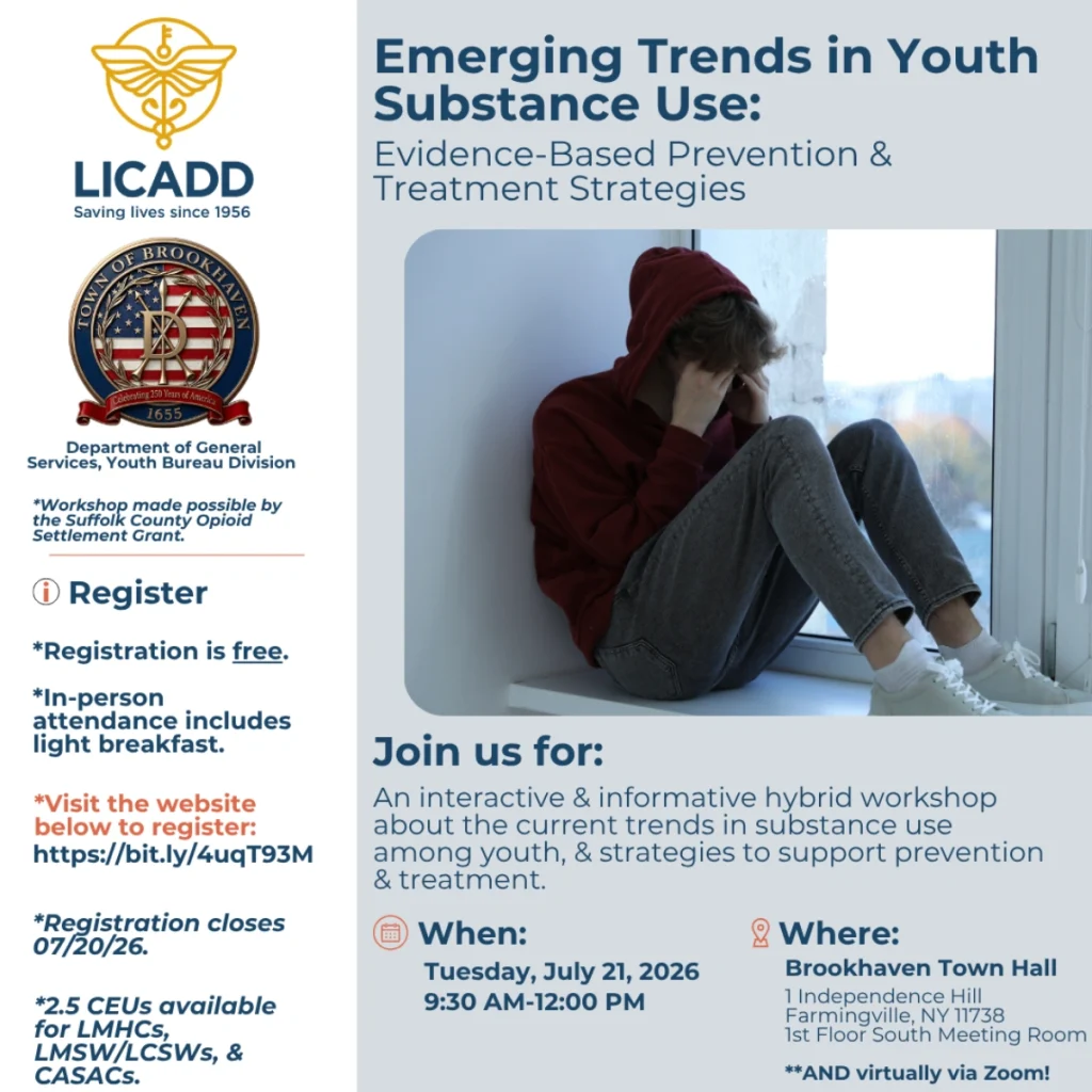 LICADD (Saving lives since 1956) and Town of Brookhaven Department of General Services, Youth Bureau Division present: Emerging Trends in Youth Substance Use: Evidence-Based Prevention & Treatment Strategies. Workshop made possible by the Suffolk County Opioid Settlement Grant. An interactive and informative hybrid workshop about current trends in substance use among youth, and strategies to support prevention and treatment. When: Tuesday, July 21, 2026, 9:30 AM to 12:00 PM. Where: Brookhaven Town Hall, 1 Independence Hill, Farmingville, NY 11738, 1st Floor South Meeting Room, and virtually via Zoom. Registration is free. In-person attendance includes light breakfast. Visit bit.ly/4uqT93M to register. Registration closes 07/20/26. 2.5 CEUs available for LMHCs, LMSW/LCSWs, and CASACs.